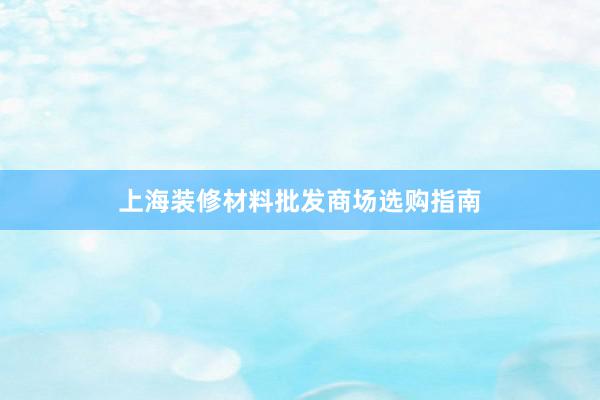 上海装修材料批发商场选购指南