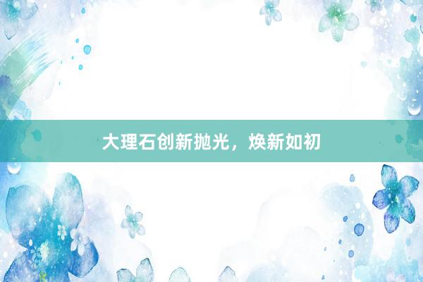 大理石创新抛光，焕新如初