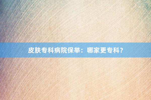 皮肤专科病院保举：哪家更专科？