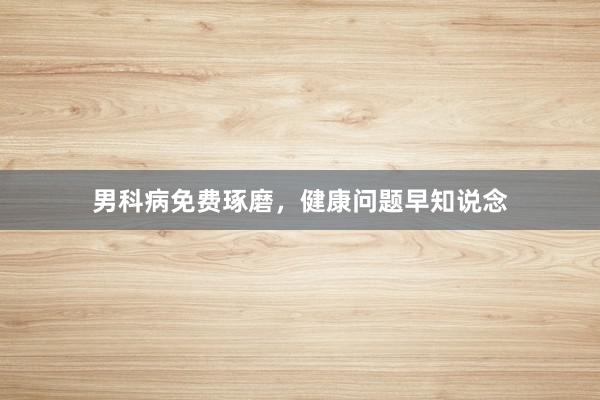 男科病免费琢磨，健康问题早知说念