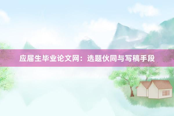 应届生毕业论文网：选题伙同与写稿手段